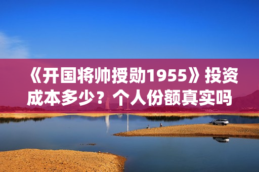 《开国将帅授勋1955》投资成本多少？个人份额真实吗？投资价值高吗？(晓说第40期开国将帅授衔秘闻)