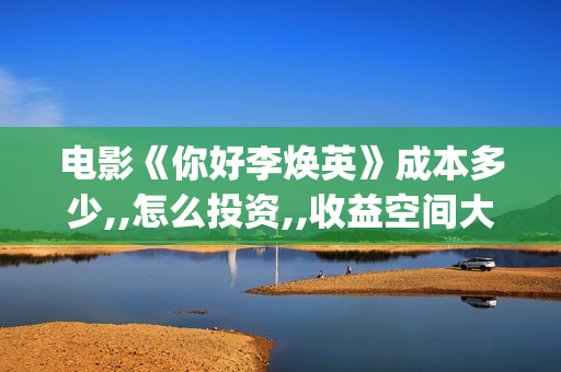 电影《你好李焕英》成本多少,,怎么投资,,收益空间大吗？(电影你好李焕英)