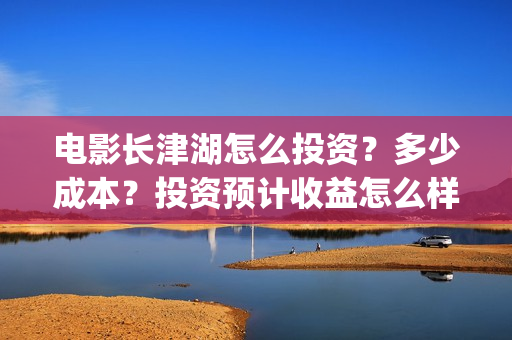 电影长津湖怎么投资？多少成本？投资预计收益怎么样？(电影长津湖怎么下线了)