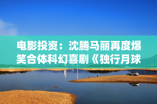电影投资：沈腾马丽再度爆笑合体科幻喜剧《独行月球》(沈腾电影公司)