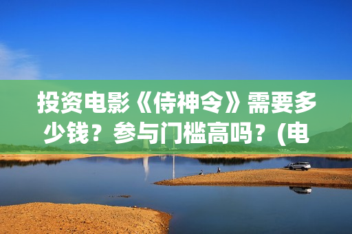 投资电影《侍神令》需要多少钱？参与门槛高吗？(电影侍神令最新消息)