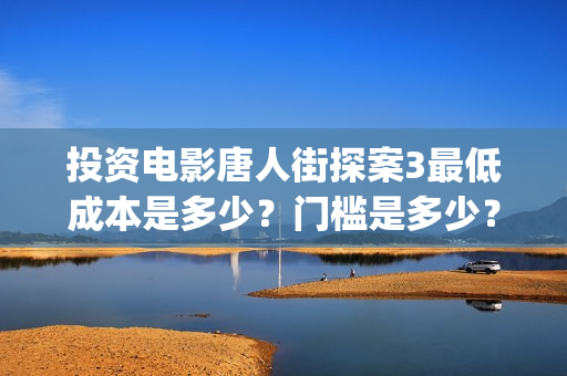 投资电影唐人街探案3最低成本是多少？门槛是多少？中关村(中国电影 唐人街)