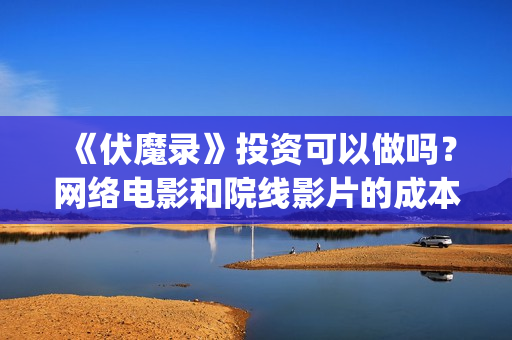 《伏魔录》投资可以做吗？网络电影和院线影片的成本有区别吗？风险？(伏魔录2021)