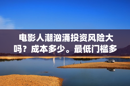  电影人潮汹涌投资风险大吗？成本多少。最低门槛多少？ (电影人潮汹涌主要演员)