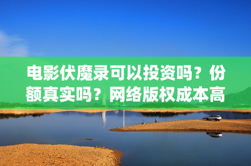 电影伏魔录可以投资吗？份额真实吗？网络版权成本高不高？(伏魔录电影什么时间上映)