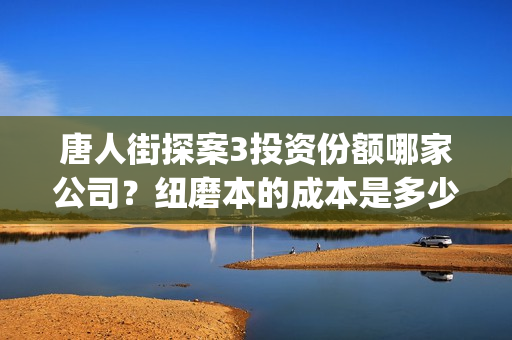 唐人街探案3投资份额哪家公司？纽磨本的成本是多少？(唐人街探案投资方有哪些)