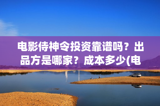 电影侍神令投资靠谱吗？出品方是哪家？成本多少(电影侍神令成本多少)
