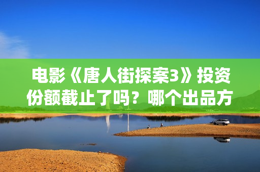 电影《唐人街探案3》投资份额截止了吗？哪个出品方还有份额？投资门槛多少？(电影唐人街探案1免费观看完整版在线观看)