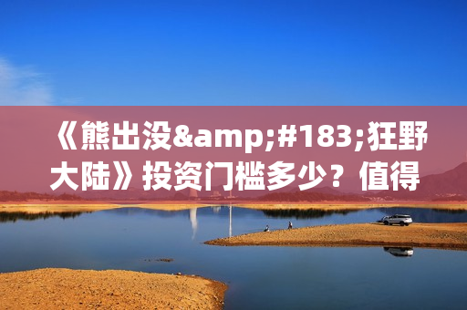 《熊出没·狂野大陆》投资门槛多少？值得个人参与吗？亏损风险多大？ (熊出没狂野大陆在线播放完整播放)