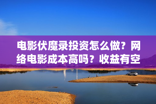 电影伏魔录投资怎么做？网络电影成本高吗？收益有空间吗(伏魔录电影票房)