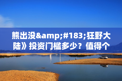 熊出没·狂野大陆》投资门槛多少？值得个人参与吗？亏损风险多大？(熊出没·狂野大陆百度百科)