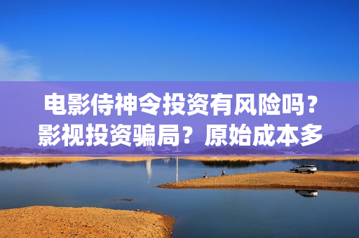 电影侍神令投资有风险吗？影视投资骗局？原始成本多少(电影侍神令总投资)