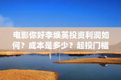 电影你好李焕英投资利润如何？成本是多少？起投门槛呢？(电影你好李焕英主题曲)