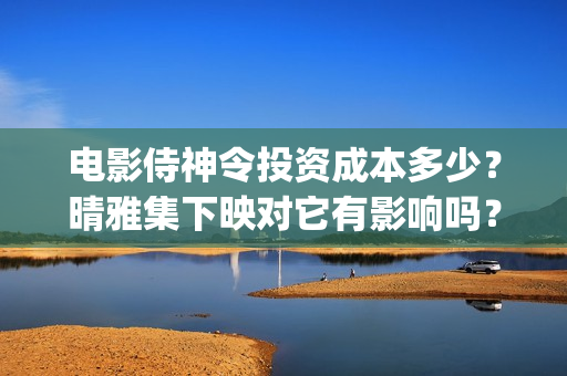 电影侍神令投资成本多少？晴雅集下映对它有影响吗？(侍神令电影编剧)