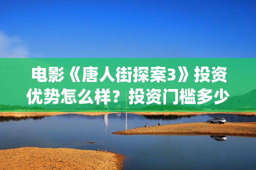 电影《唐人街探案3》投资优势怎么样？投资门槛多少？值得投资吗？(电影《唐人街探案2》高清在线观看免)
