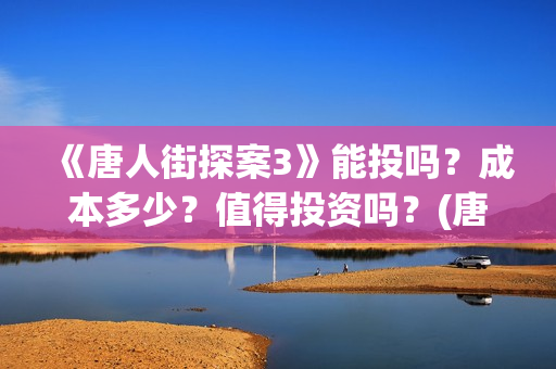 《唐人街探案3》能投吗？成本多少？值得投资吗？(唐人街探案3免费观看完整版电影高清中文)