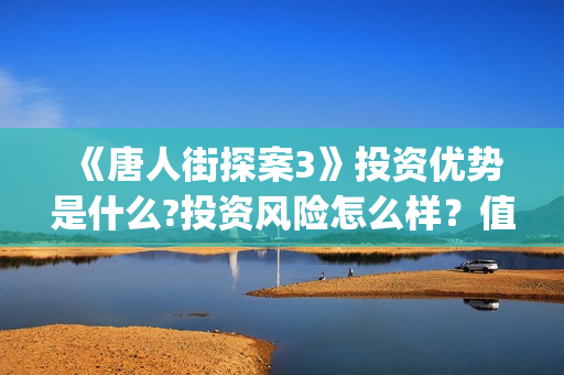 《唐人街探案3》投资优势是什么?投资风险怎么样？值得投资吗？(唐人街探案3免费观看完整版电影)
