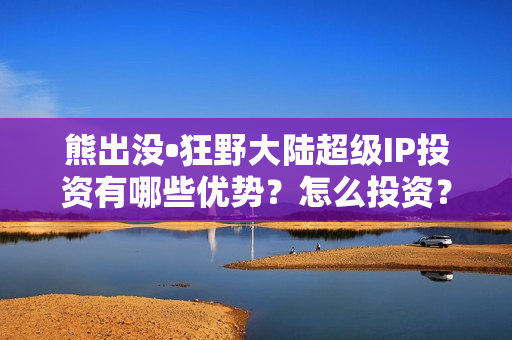 熊出没•狂野大陆超级IP投资有哪些优势？怎么投资？流程是？