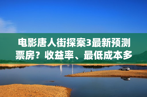 电影唐人街探案3最新预测票房？收益率、最低成本多少？(电影唐人街探案2免费观看完整版)