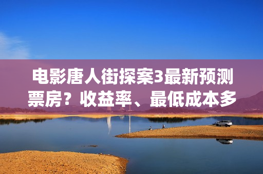 电影唐人街探案3最新预测票房？收益率、最低成本多少？(电影唐人街探案5免费)
