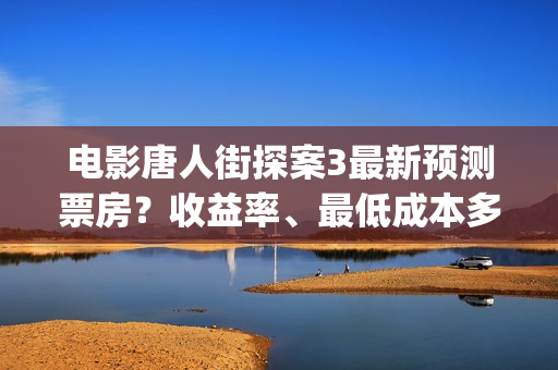 电影唐人街探案3最新预测票房？收益率、最低成本多少？(电影唐人街探案3)