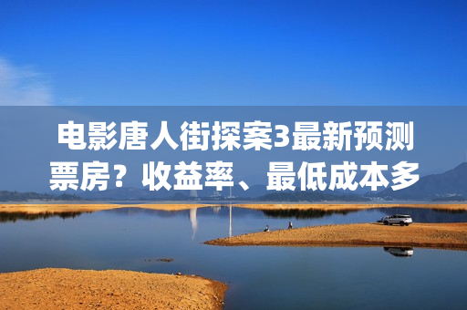 电影唐人街探案3最新预测票房？收益率、最低成本多少？(电影唐人街探案3)