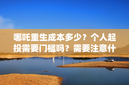 哪吒重生成本多少？个人起投需要门槛吗？需要注意什么？(哪吒重生总投资多少)