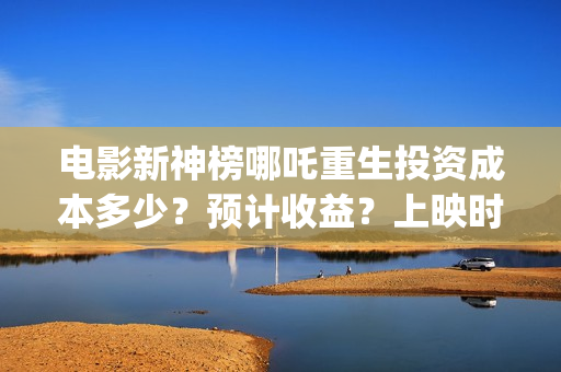 电影新神榜哪吒重生投资成本多少？预计收益？上映时间(新神榜 哪吒重生预告片)