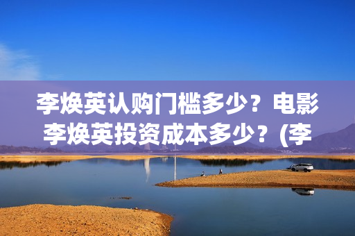 李焕英认购门槛多少？电影李焕英投资成本多少？(李焕英 投入)