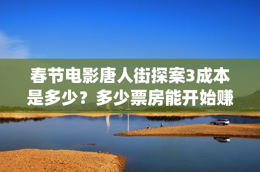 春节电影唐人街探案3成本是多少？多少票房能开始赚钱？(继续播放唐人街电影)