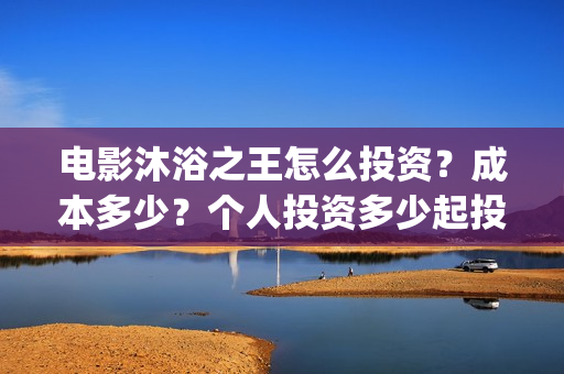 电影沐浴之王怎么投资？成本多少？个人投资多少起投？(电影沐浴之王怎么看不了)