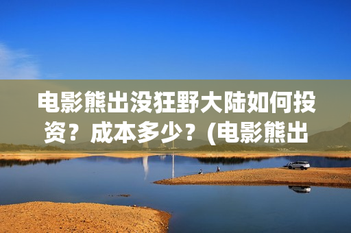 电影熊出没狂野大陆如何投资？成本多少？(电影熊出没狂野大陆CCTV)