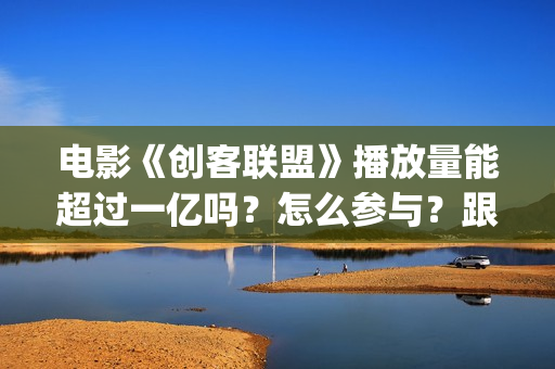 电影《创客联盟》播放量能超过一亿吗？怎么参与？跟谁签约？ (创客联盟上映时间)