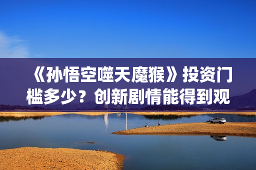 《孙悟空噬天魔猴》投资门槛多少？创新剧情能得到观众认可？票房会高吗？(孙悟空之噬天魔猴项目亮点)