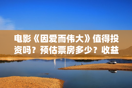 电影《因爱而伟大》值得投资吗？预估票房多少？收益率怎么样？(电影因爱而伟大主演)
