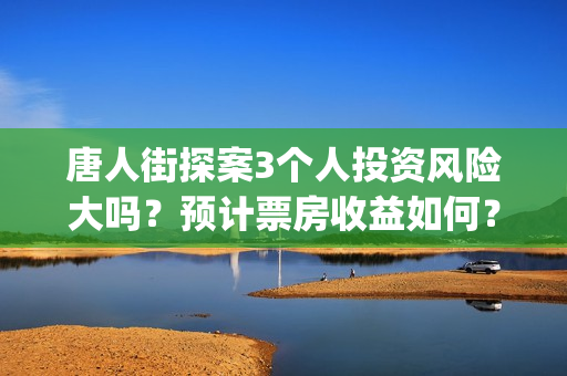 唐人街探案3个人投资风险大吗？预计票房收益如何？(唐人街探案3个故事)