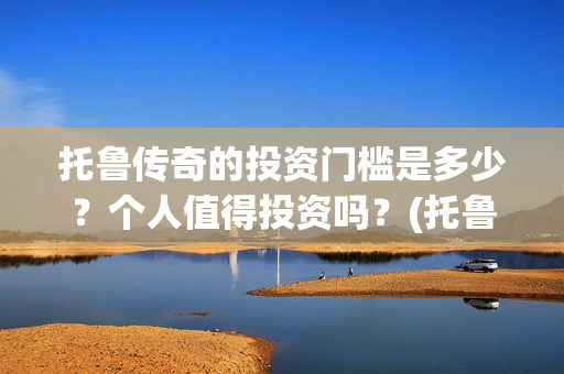 托鲁传奇的投资门槛是多少？个人值得投资吗？(托鲁克尔)