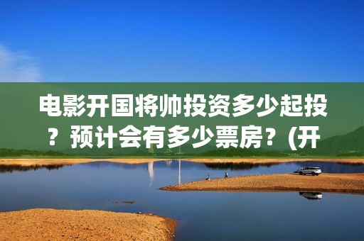 电影开国将帅投资多少起投？预计会有多少票房？(开国将帅上映)