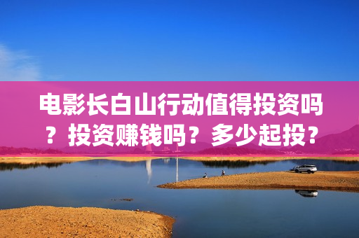 电影长白山行动值得投资吗？投资赚钱吗？多少起投？(长白山行动电影拍到什么程度)