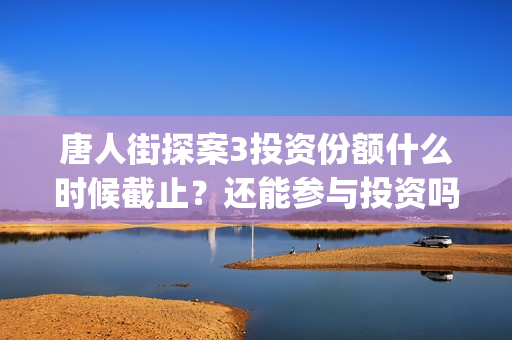唐人街探案3投资份额什么时候截止？还能参与投资吗？(唐人街探案3投资方)