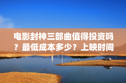 电影封神三部曲值得投资吗？最低成本多少？上映时间 (电影封神三部曲发布立秋海报)