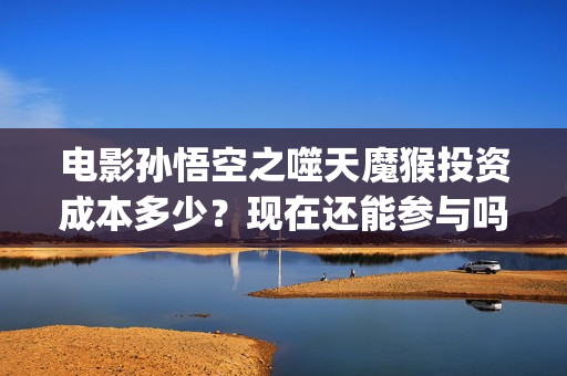 电影孙悟空之噬天魔猴投资成本多少？现在还能参与吗？ (孙悟空之噬天魔猴最新消息)