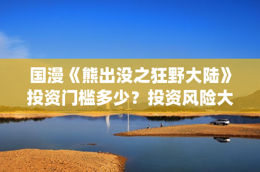 国漫《熊出没之狂野大陆》投资门槛多少？投资风险大吗?(熊出没之gsjh)