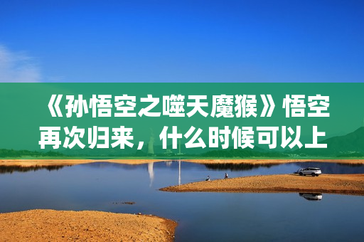 《孙悟空之噬天魔猴》悟空再次归来，什么时候可以上映？(孙悟空之噬天魔猴最新消息)