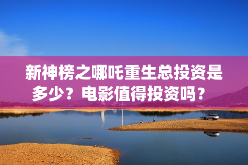 新神榜之哪吒重生总投资是多少？电影值得投资吗？ (新神榜:哪吒重完整版)