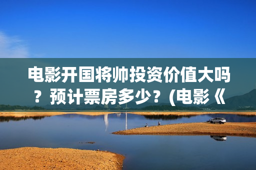 电影开国将帅投资价值大吗？预计票房多少？(电影《开国将帅》)