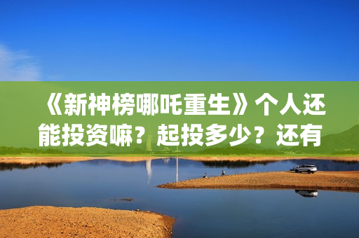 《新神榜哪吒重生》个人还能投资嘛？起投多少？还有份额吗？ (新神榜哪吒重生)
