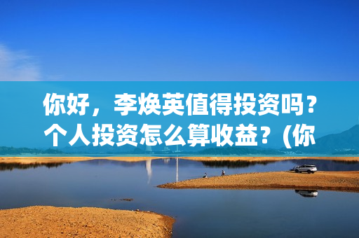 你好，李焕英值得投资吗？个人投资怎么算收益？(你好李焕英值得看吗)