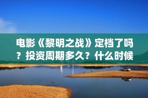 电影《黎明之战》定档了吗？投资周期多久？什么时候上映？(电影《黎明之战》)