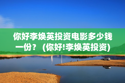 你好李焕英投资电影多少钱一份？ (你好!李焕英投资)
